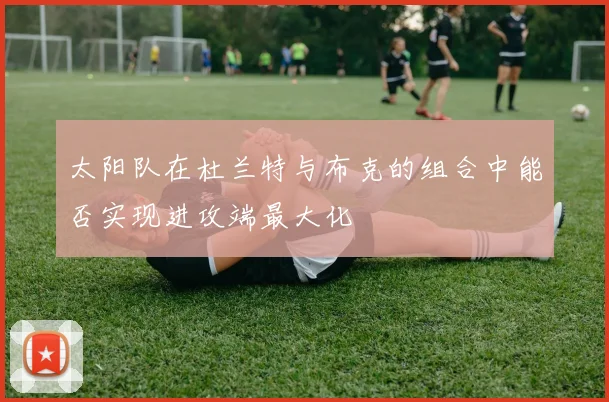 太阳队在杜兰特与布克的组合中能否实现进攻端最大化