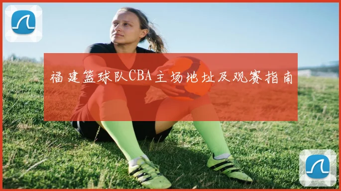 福建篮球队CBA主场地址及观赛指南