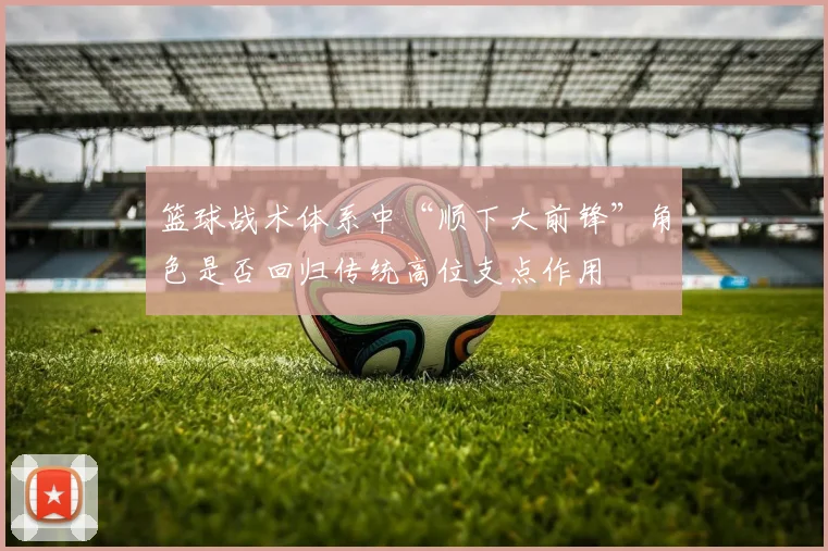 篮球战术体系中“顺下大前锋”角色是否回归传统高位支点作用