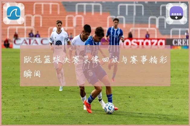 欧冠篮球决赛录像回放与赛事精彩瞬间